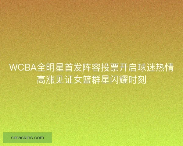 WCBA全明星首发阵容投票开启球迷热情高涨见证女篮群星闪耀时刻