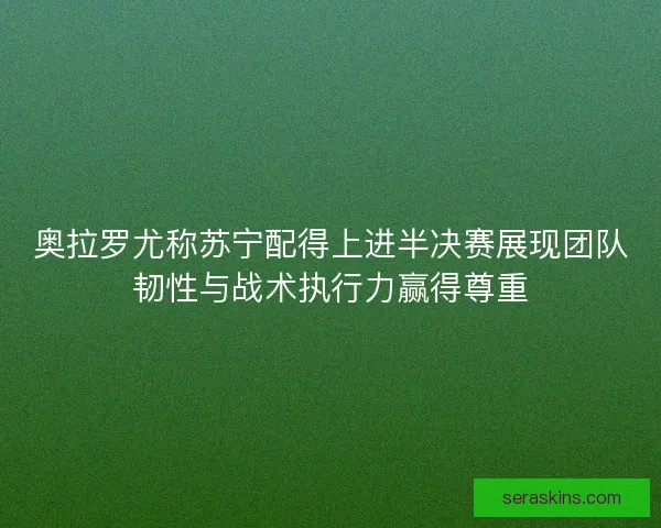 奥拉罗尤称苏宁配得上进半决赛展现团队韧性与战术执行力赢得尊重