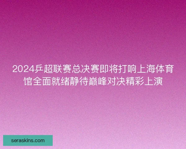 2024乒超联赛总决赛即将打响上海体育馆全面就绪静待巅峰对决精彩上演